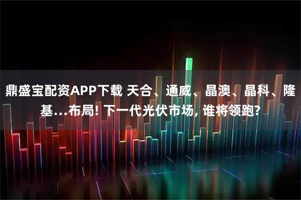 鼎盛宝配资APP下载 天合、通威、晶澳、晶科、隆基…布局! 下一代光伏市场, 谁将领跑?