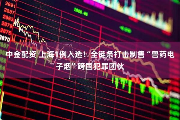 中金配资 上海1例入选！全链条打击制售“兽药电子烟”跨国犯罪团伙