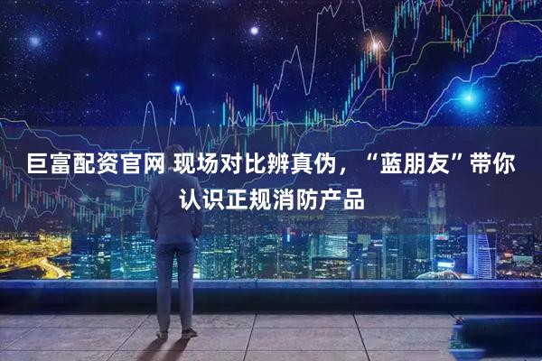 巨富配资官网 现场对比辨真伪，“蓝朋友”带你认识正规消防产品