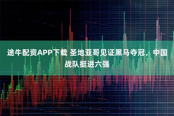 途牛配资APP下载 圣地亚哥见证黑马夺冠，中国战队挺进六强