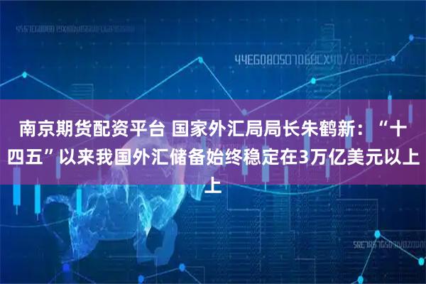 南京期货配资平台 国家外汇局局长朱鹤新：“十四五”以来我国外汇储备始终稳定在3万亿美元以上
