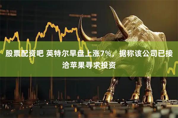 股票配资吧 英特尔早盘上涨7%，据称该公司已接洽苹果寻求投资