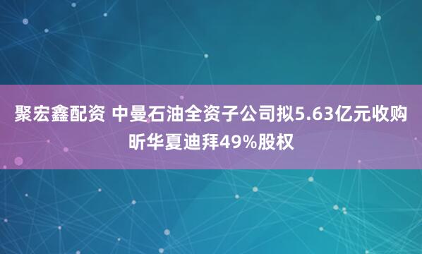 聚宏鑫配资 中曼石油全资子公司拟5.63亿元收购昕华夏迪拜49%股权