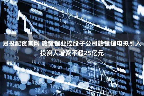 易投配资官网 赣锋锂业控股子公司赣锋锂电拟引入投资人增资不超25亿元