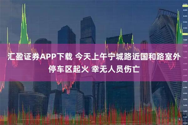 汇盈证券APP下载 今天上午宁城路近国和路室外停车区起火 幸无人员伤亡