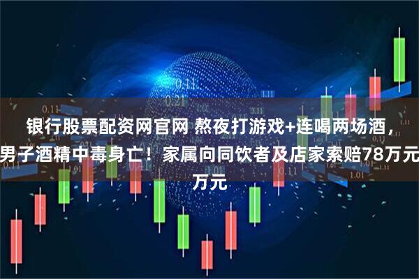 银行股票配资网官网 熬夜打游戏+连喝两场酒，男子酒精中毒身亡！家属向同饮者及店家索赔78万元