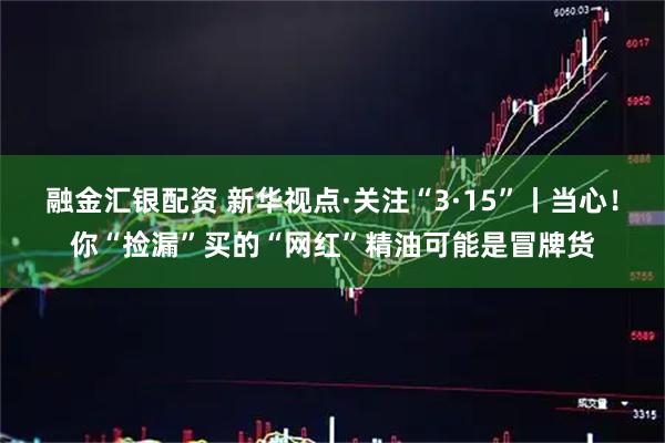 融金汇银配资 新华视点·关注“3·15”丨当心！你“捡漏”买的“网红”精油可能是冒牌货