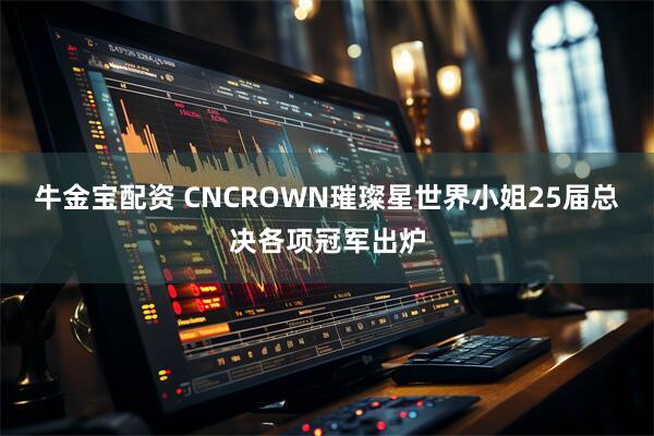 牛金宝配资 CNCROWN璀璨星世界小姐25届总决各项冠军出炉