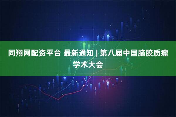 同翔网配资平台 最新通知 | 第八届中国脑胶质瘤学术大会