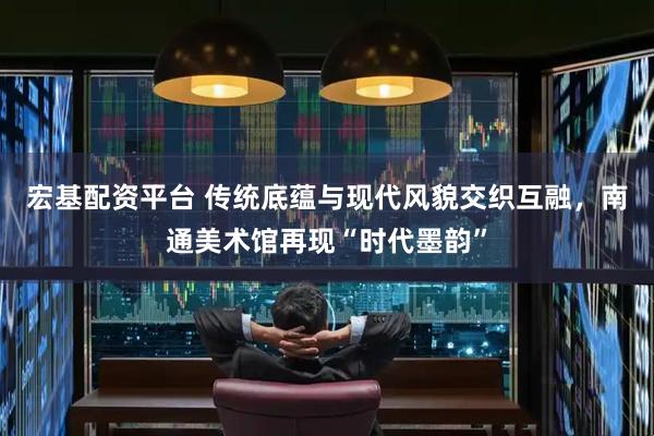 宏基配资平台 传统底蕴与现代风貌交织互融，南通美术馆再现“时代墨韵”