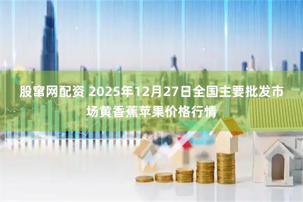 股窜网配资 2025年12月27日全国主要批发市场黄香蕉苹果价格行情