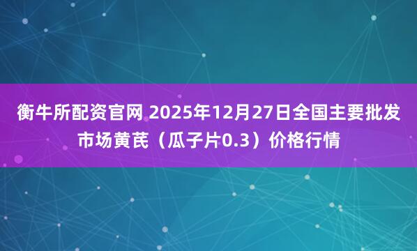 衡牛所配资官网 2025年12月27日全国主要批发市场黄芪（瓜子片0.3）价格行情
