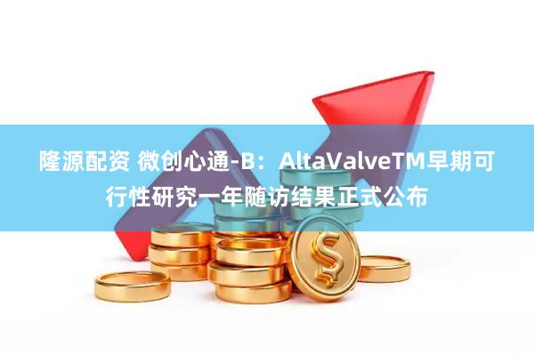 隆源配资 微创心通-B:AltaValveTM早期可行性研究一年随访结果正式公布
