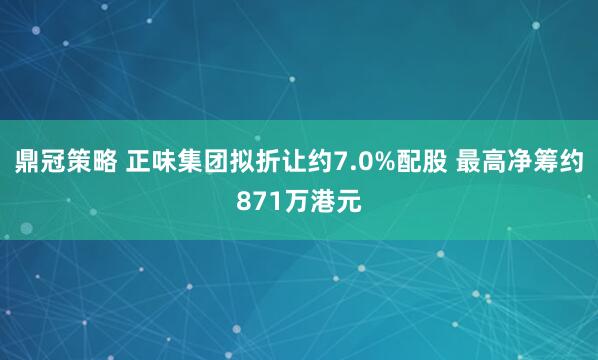 鼎冠策略 正味集团拟折让约7.0%配股 最高净筹约871万港元