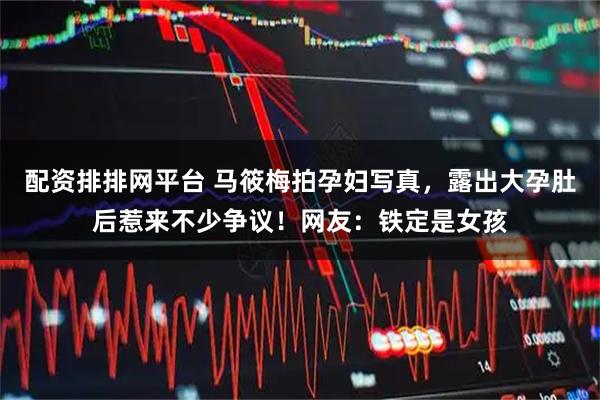 配资排排网平台 马筱梅拍孕妇写真，露出大孕肚后惹来不少争议！网友：铁定是女孩
