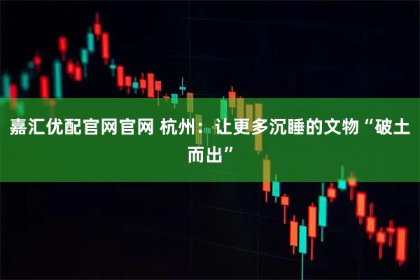 嘉汇优配官网官网 杭州：让更多沉睡的文物“破土而出”
