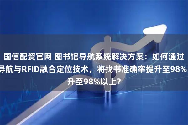 国信配资官网 图书馆导航系统解决方案：如何通过蓝牙导航与RFID融合定位技术，将找书准确率提升至98%以上？