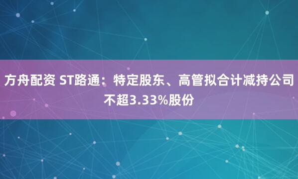 方舟配资 ST路通：特定股东、高管拟合计减持公司不超3.33%股份