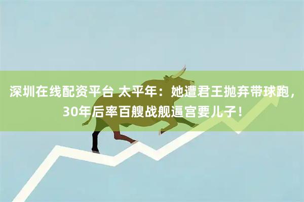 深圳在线配资平台 太平年：她遭君王抛弃带球跑，30年后率百艘战舰逼宫要儿子！
