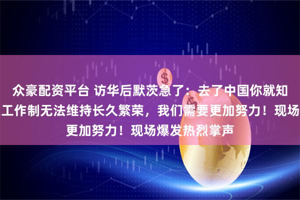 众豪配资平台 访华后默茨急了：去了中国你就知道，每周四天工作制无法维持长久繁荣，我们需要更加努力！现场爆发热烈掌声